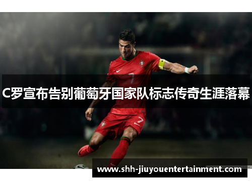 C罗宣布告别葡萄牙国家队标志传奇生涯落幕 C罗宣布告别葡萄牙国家队标志传奇生涯落幕