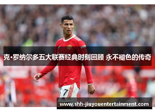 克·罗纳尔多五大联赛经典时刻回顾 永不褪色的传奇 克·罗纳尔多五大联赛经典时刻回顾 永不褪色的传奇