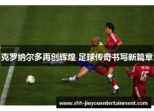 克罗纳尔多再创辉煌 足球传奇书写新篇章