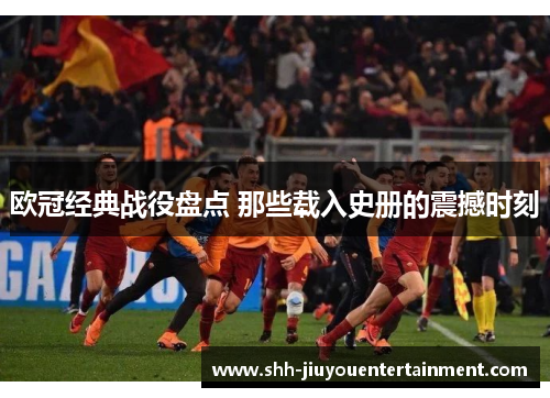 欧冠经典战役盘点 那些载入史册的震撼时刻 欧冠经典战役盘点 那些载入史册的震撼时刻