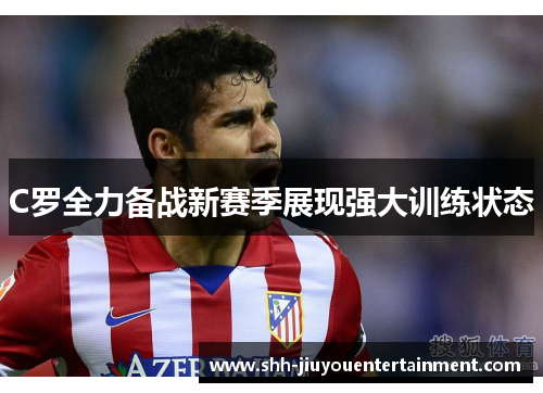 C罗全力备战新赛季展现强大训练状态 C罗全力备战新赛季展现强大训练状态